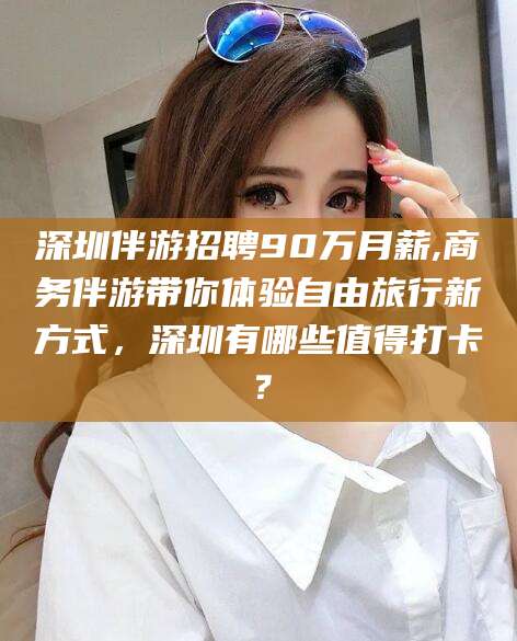 宁德深圳伴游招聘90万月薪,商务伴游带你体验自由旅行新方式，深圳有哪些值得打卡？
