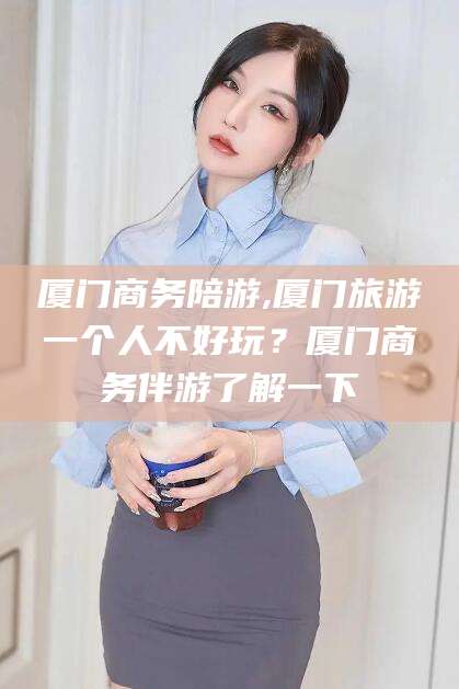 宁德厦门商务陪游,厦门旅游一个人不好玩？厦门商务伴游了解一下