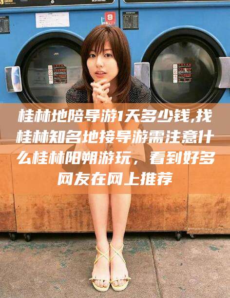 宁德桂林地陪导游1天多少钱,找桂林知名地接导游需注意什么桂林阳朔游玩，看到好多网友在网上推荐