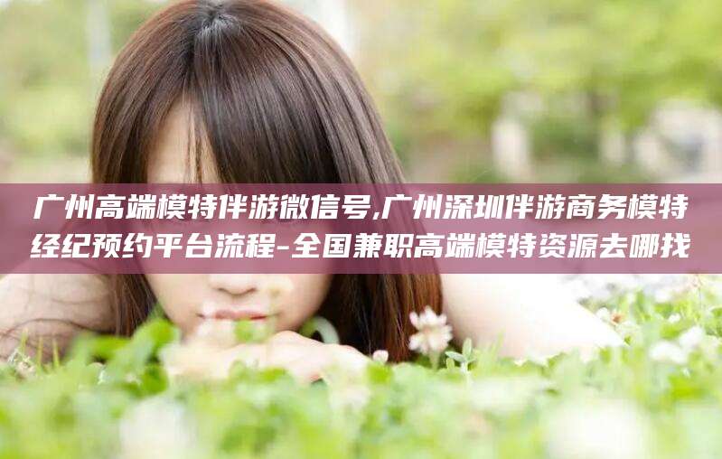 宁德广州高端模特伴游微信号,广州深圳伴游商务模特经纪预约平台流程-全国兼职高端模特资源去哪找