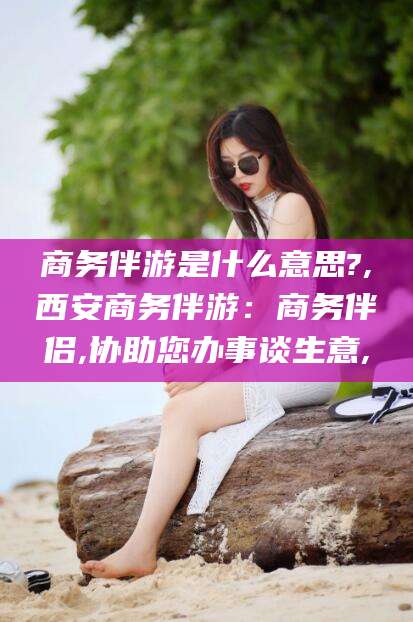 宁德商务伴游是什么意思?,西安商务伴游：商务伴侣,协助您办事谈生意,