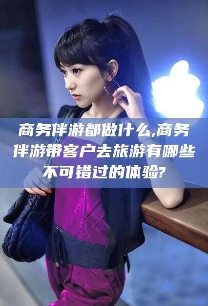 宁德商务伴游都做什么,商务伴游带客户去旅游有哪些不可错过的体验?