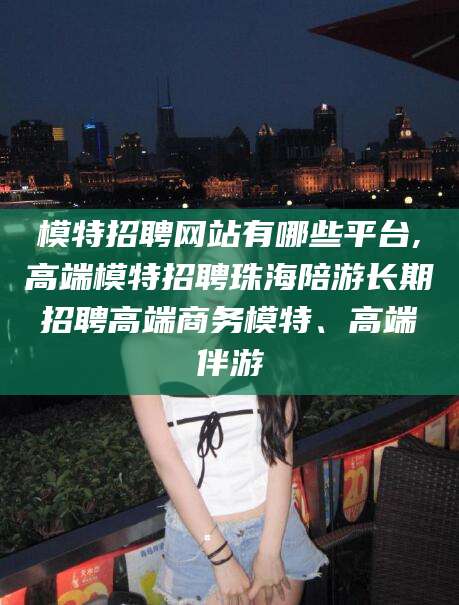 宁德模特招聘网站有哪些平台,高端模特招聘珠海陪游长期招聘高端商务模特、高端伴游