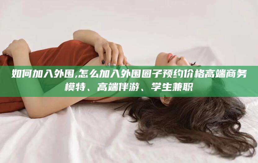 宁德如何加入外围,怎么加入外围圈子预约价格高端商务模特、高端伴游、学生兼职