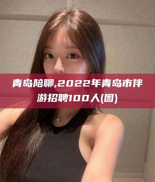 宁德青岛陪聊,2022年青岛市伴游招聘100人(图)