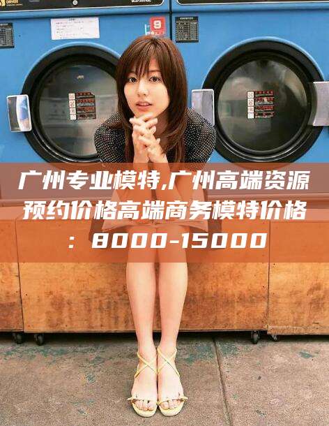 宁德广州专业模特,广州高端资源预约价格高端商务模特价格：8000-15000