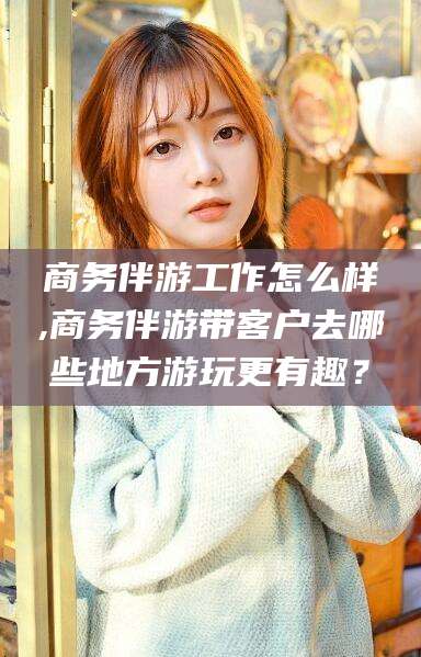宁德商务伴游工作怎么样,商务伴游带客户去哪些地方游玩更有趣？