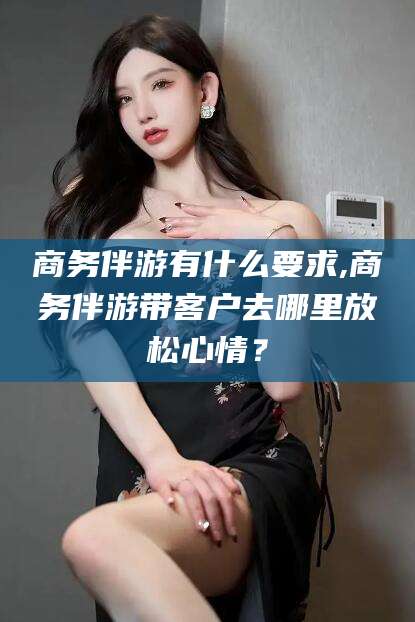 宁德商务伴游有什么要求,商务伴游带客户去哪里放松心情？