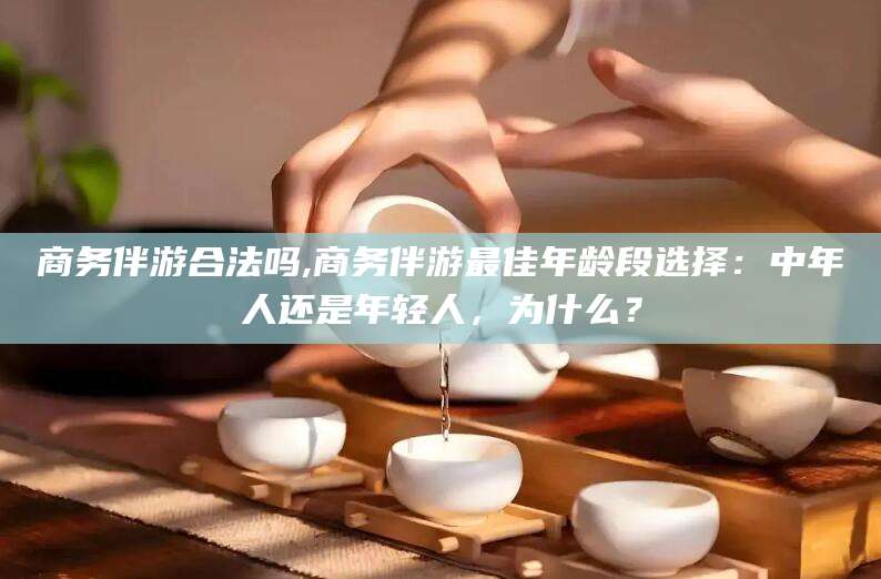 宁德商务伴游合法吗,商务伴游最佳年龄段选择：中年人还是年轻人，为什么？