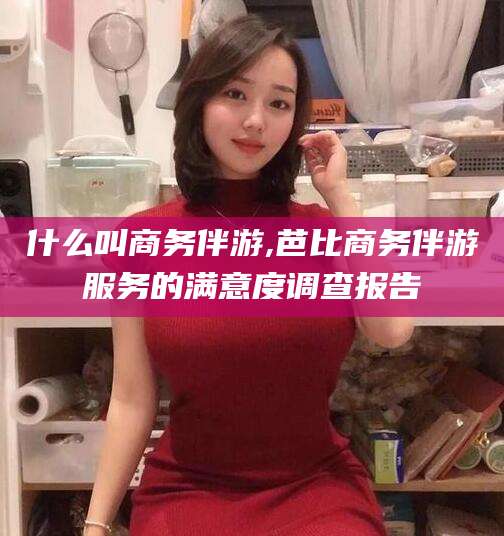 宁德什么叫商务伴游,芭比商务伴游服务的满意度调查报告