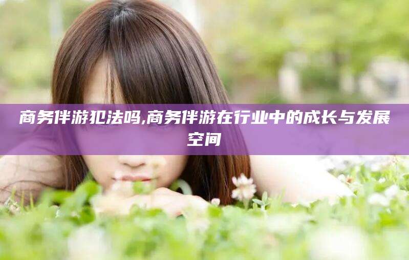 宁德商务伴游犯法吗,商务伴游在行业中的成长与发展空间