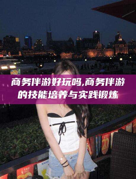 宁德商务伴游好玩吗,商务伴游的技能培养与实践锻炼