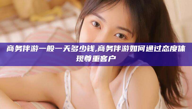 宁德商务伴游一般一天多少钱,商务伴游如何通过态度体现尊重客户