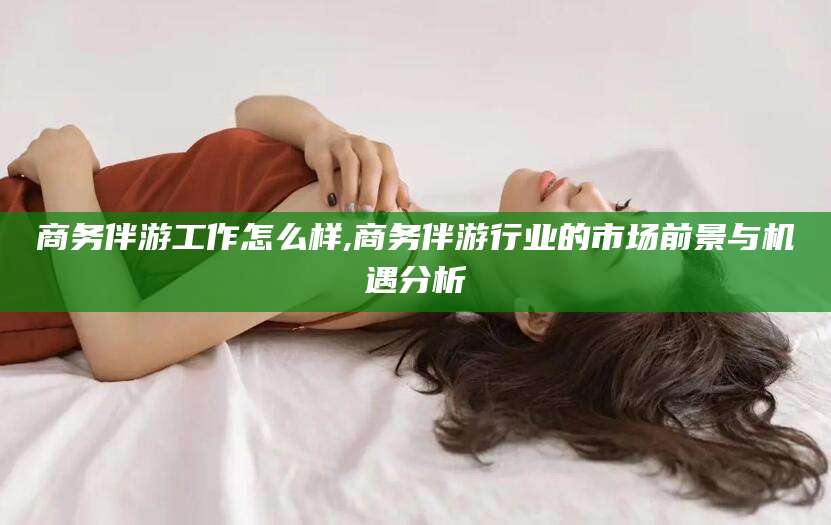 宁德商务伴游工作怎么样,商务伴游行业的市场前景与机遇分析