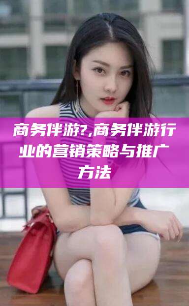 宁德商务伴游?,商务伴游行业的营销策略与推广方法