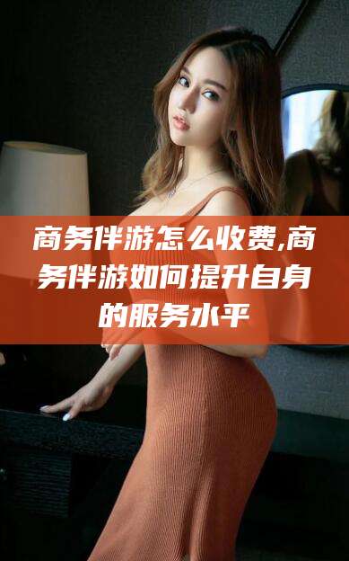 宁德商务伴游怎么收费,商务伴游如何提升自身的服务水平