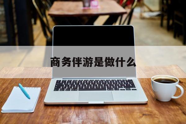 商务伴游是什么工作最新资讯（谁能告诉我哪里有宁德商务伴游是做什么？）