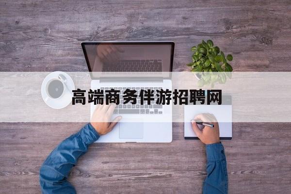高端商务伴游招聘网站有哪些最新资讯（谁能告诉我哪里有宁德高端商务伴游招聘网？）